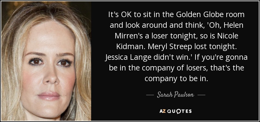 It's OK to sit in the Golden Globe room and look around and think, 'Oh, Helen Mirren's a loser tonight, so is Nicole Kidman. Meryl Streep lost tonight. Jessica Lange didn't win.' If you're gonna be in the company of losers, that's the company to be in. - Sarah Paulson