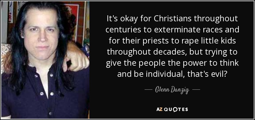 It's okay for Christians throughout centuries to exterminate races and for their priests to rape little kids throughout decades, but trying to give the people the power to think and be individual, that's evil? - Glenn Danzig