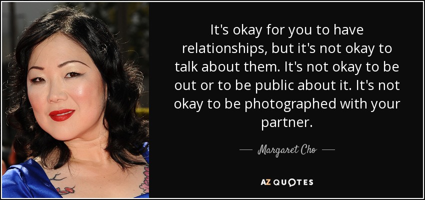 It's okay for you to have relationships, but it's not okay to talk about them. It's not okay to be out or to be public about it. It's not okay to be photographed with your partner. - Margaret Cho