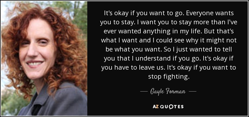 It's okay if you want to go. Everyone wants you to stay. I want you to stay more than I've ever wanted anything in my life. But that's what I want and I could see why it might not be what you want. So I just wanted to tell you that I understand if you go. It's okay if you have to leave us. It's okay if you want to stop fighting. - Gayle Forman