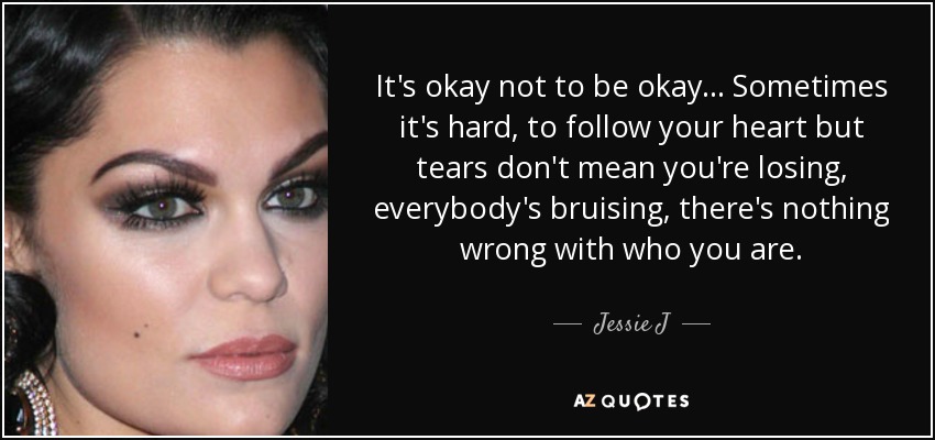 It's okay not to be okay... Sometimes it's hard, to follow your heart but tears don't mean you're losing, everybody's bruising, there's nothing wrong with who you are. - Jessie J