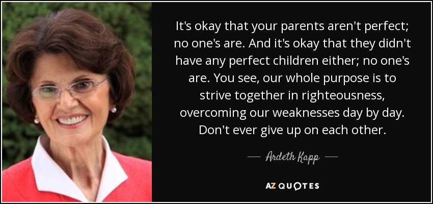 It's okay that your parents aren't perfect; no one's are. And it's okay that they didn't have any perfect children either; no one's are. You see, our whole purpose is to strive together in righteousness, overcoming our weaknesses day by day. Don't ever give up on each other. - Ardeth Kapp