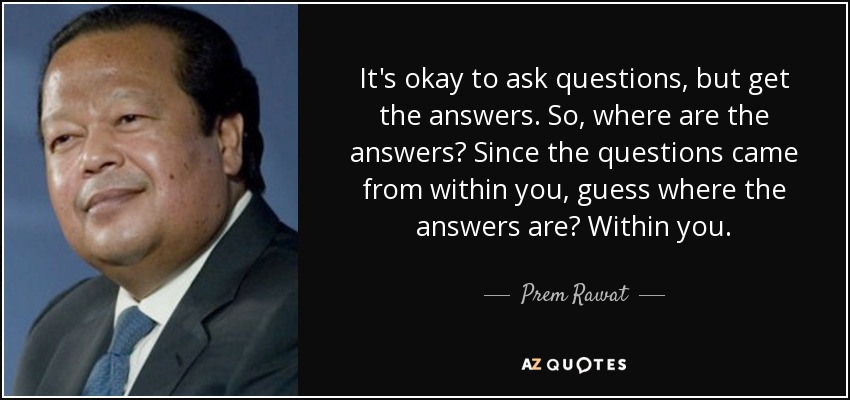 It's okay to ask questions, but get the answers. So, where are the answers? Since the questions came from within you, guess where the answers are? Within you. - Prem Rawat
