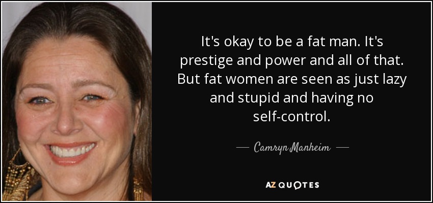 It's okay to be a fat man. It's prestige and power and all of that. But fat women are seen as just lazy and stupid and having no self-control. - Camryn Manheim