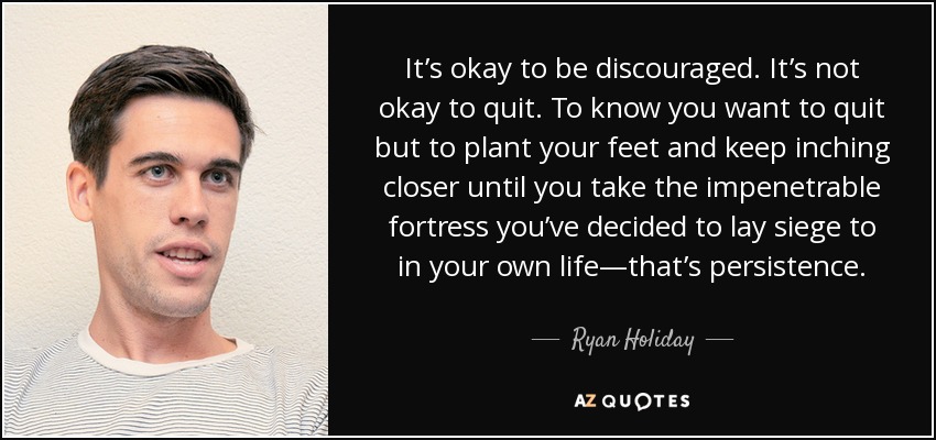 It’s okay to be discouraged. It’s not okay to quit. To know you want to quit but to plant your feet and keep inching closer until you take the impenetrable fortress you’ve decided to lay siege to in your own life—that’s persistence. - Ryan Holiday