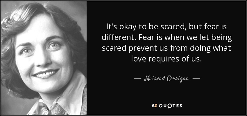 It's okay to be scared, but fear is different. Fear is when we let being scared prevent us from doing what love requires of us. - Mairead Corrigan