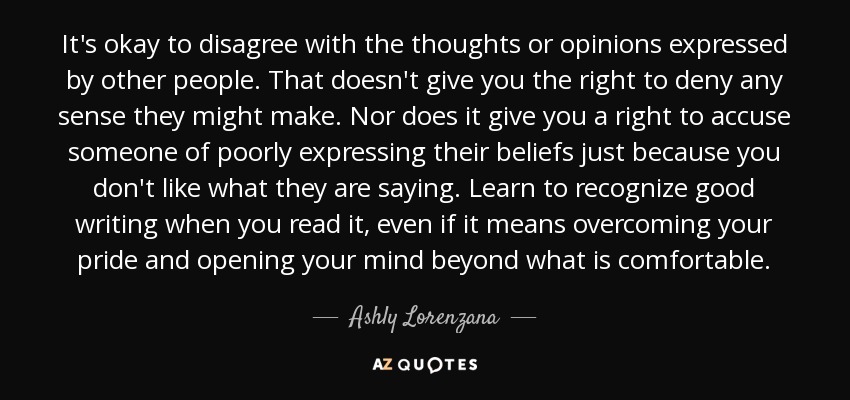 It's okay to disagree with the thoughts or opinions expressed by other people. That doesn't give you the right to deny any sense they might make. Nor does it give you a right to accuse someone of poorly expressing their beliefs just because you don't like what they are saying. Learn to recognize good writing when you read it, even if it means overcoming your pride and opening your mind beyond what is comfortable. - Ashly Lorenzana