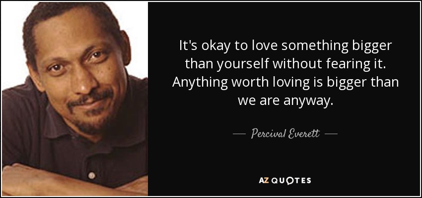 It's okay to love something bigger than yourself without fearing it. Anything worth loving is bigger than we are anyway. - Percival Everett