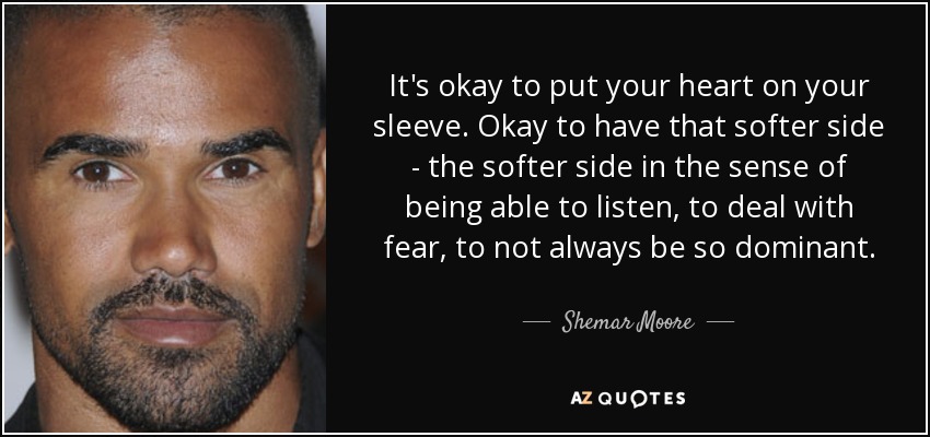 It's okay to put your heart on your sleeve. Okay to have that softer side - the softer side in the sense of being able to listen, to deal with fear, to not always be so dominant. - Shemar Moore