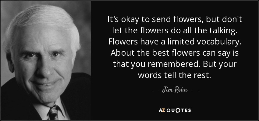 It's okay to send flowers, but don't let the flowers do all the talking. Flowers have a limited vocabulary. About the best flowers can say is that you remembered. But your words tell the rest. - Jim Rohn