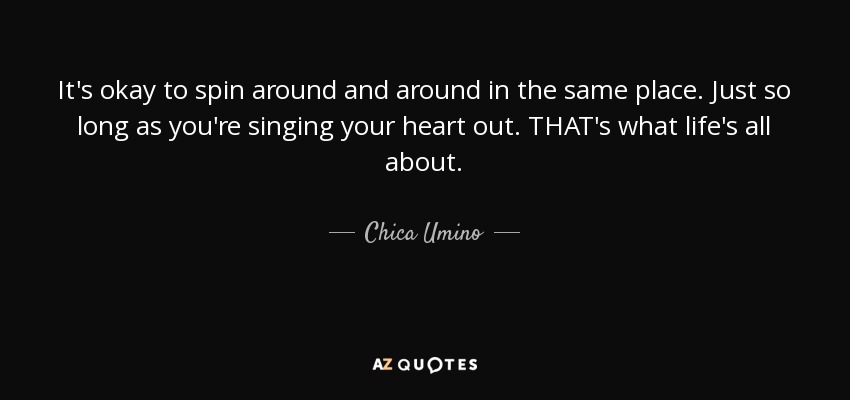 It's okay to spin around and around in the same place. Just so long as you're singing your heart out. THAT's what life's all about. - Chica Umino