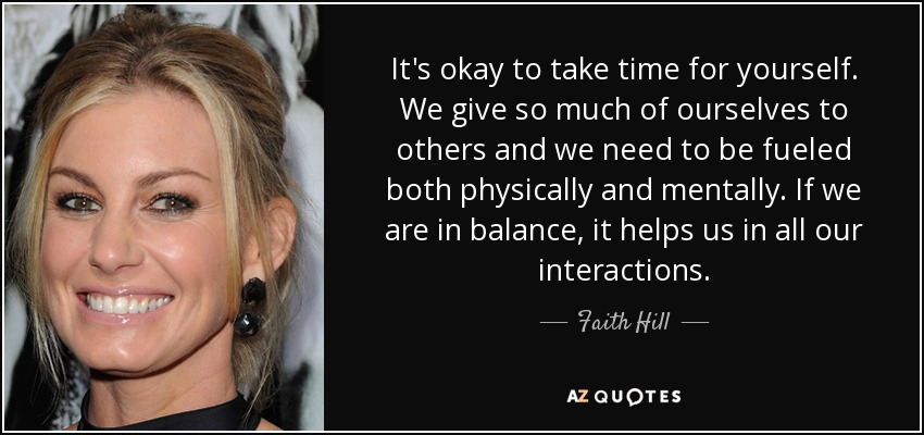 It's okay to take time for yourself. We give so much of ourselves to others and we need to be fueled both physically and mentally. If we are in balance, it helps us in all our interactions. - Faith Hill