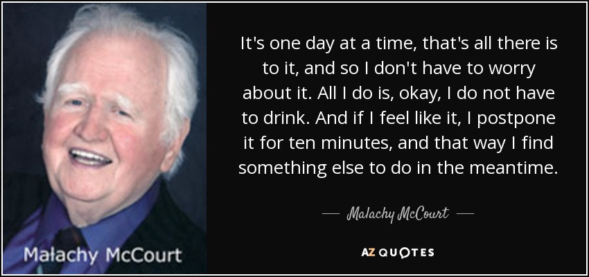 It's one day at a time, that's all there is to it, and so I don't have to worry about it. All I do is, okay, I do not have to drink. And if I feel like it, I postpone it for ten minutes, and that way I find something else to do in the meantime. - Malachy McCourt