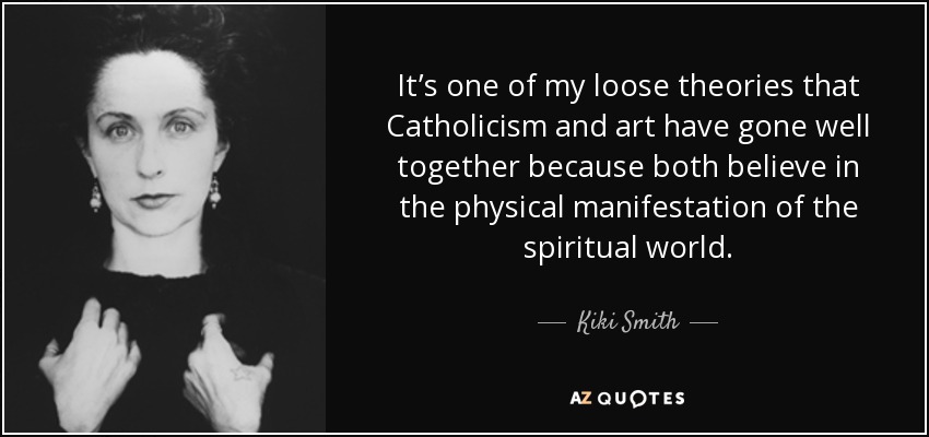 It’s one of my loose theories that Catholicism and art have gone well together because both believe in the physical manifestation of the spiritual world. - Kiki Smith