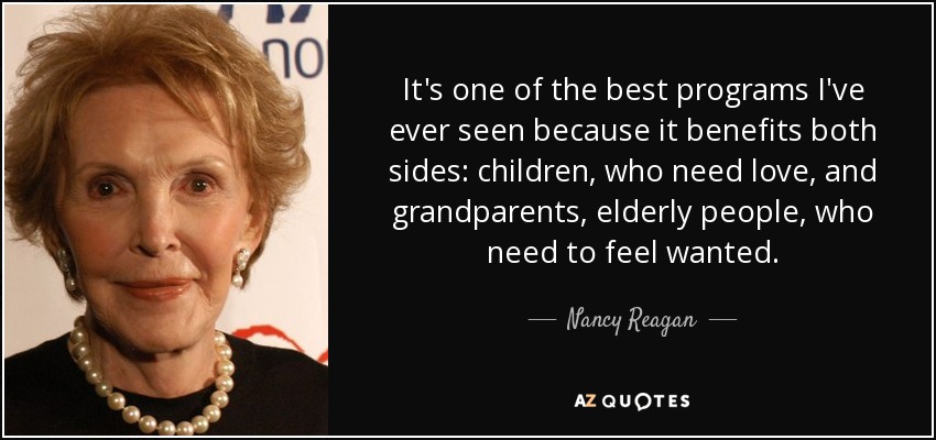 It's one of the best programs I've ever seen because it benefits both sides: children, who need love, and grandparents, elderly people, who need to feel wanted. - Nancy Reagan