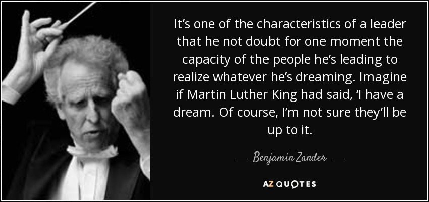 It’s one of the characteristics of a leader that he not doubt for one moment the capacity of the people he’s leading to realize whatever he’s dreaming. Imagine if Martin Luther King had said, ‘I have a dream. Of course, I’m not sure they’ll be up to it. - Benjamin Zander
