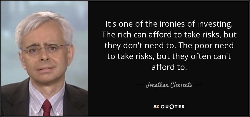 It's one of the ironies of investing. The rich can afford to take risks, but they don't need to. The poor need to take risks, but they often can't afford to. - Jonathan Clements