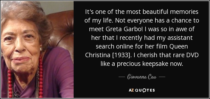 It's one of the most beautiful memories of my life. Not everyone has a chance to meet Greta Garbo! I was so in awe of her that I recently had my assistant search online for her film Queen Christina [1933]. I cherish that rare DVD like a precious keepsake now. - Giovanna Cau