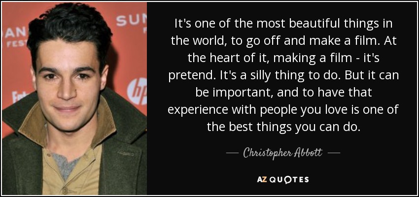 It's one of the most beautiful things in the world, to go off and make a film. At the heart of it, making a film - it's pretend. It's a silly thing to do. But it can be important, and to have that experience with people you love is one of the best things you can do. - Christopher Abbott