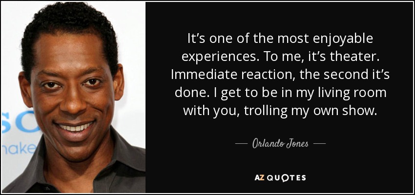 It’s one of the most enjoyable experiences. To me, it’s theater. Immediate reaction, the second it’s done. I get to be in my living room with you, trolling my own show. - Orlando Jones