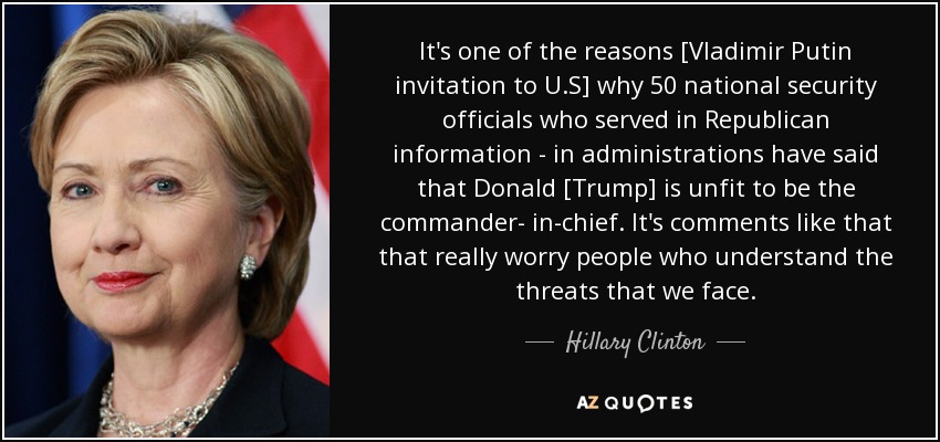 It's one of the reasons [Vladimir Putin invitation to U.S] why 50 national security officials who served in Republican information - in administrations have said that Donald [Trump] is unfit to be the commander- in-chief. It's comments like that that really worry people who understand the threats that we face. - Hillary Clinton