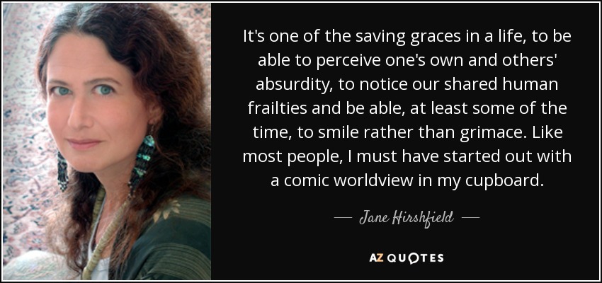 It's one of the saving graces in a life, to be able to perceive one's own and others' absurdity, to notice our shared human frailties and be able, at least some of the time, to smile rather than grimace. Like most people, I must have started out with a comic worldview in my cupboard. - Jane Hirshfield
