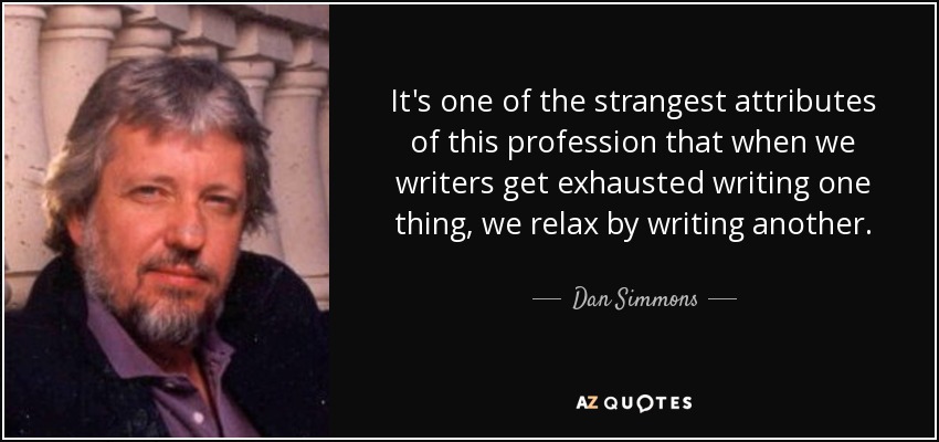 It's one of the strangest attributes of this profession that when we writers get exhausted writing one thing, we relax by writing another. - Dan Simmons