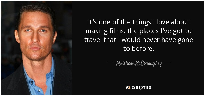 It's one of the things I love about making films: the places I've got to travel that I would never have gone to before. - Matthew McConaughey