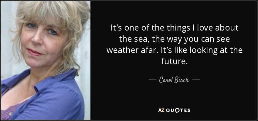 It’s one of the things I love about the sea, the way you can see weather afar. It’s like looking at the future. - Carol Birch
