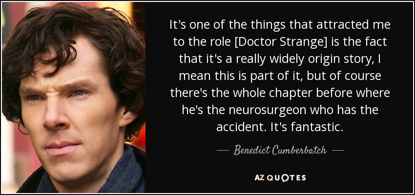 It's one of the things that attracted me to the role [Doctor Strange] is the fact that it's a really widely origin story, I mean this is part of it, but of course there's the whole chapter before where he's the neurosurgeon who has the accident. It's fantastic. - Benedict Cumberbatch