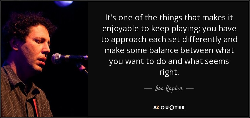 It's one of the things that makes it enjoyable to keep playing; you have to approach each set differently and make some balance between what you want to do and what seems right. - Ira Kaplan