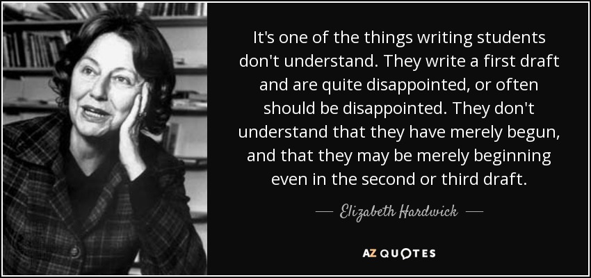 It's one of the things writing students don't understand. They write a first draft and are quite disappointed, or often should be disappointed. They don't understand that they have merely begun, and that they may be merely beginning even in the second or third draft. - Elizabeth Hardwick