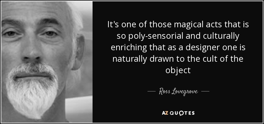 It's one of those magical acts that is so poly-sensorial and culturally enriching that as a designer one is naturally drawn to the cult of the object - Ross Lovegrove