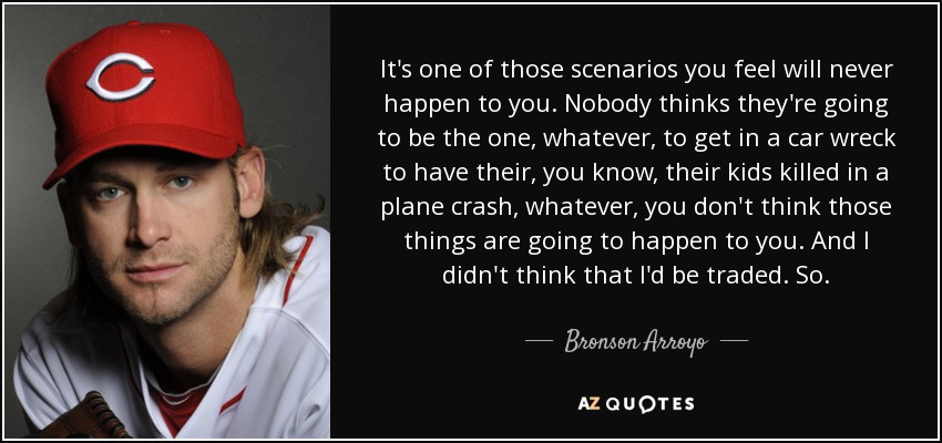 It's one of those scenarios you feel will never happen to you. Nobody thinks they're going to be the one, whatever, to get in a car wreck to have their, you know, their kids killed in a plane crash, whatever, you don't think those things are going to happen to you. And I didn't think that I'd be traded. So. - Bronson Arroyo