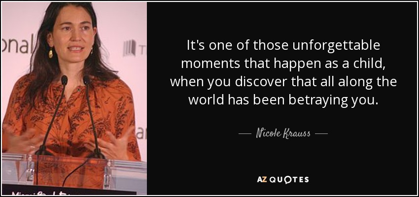 It's one of those unforgettable moments that happen as a child, when you discover that all along the world has been betraying you. - Nicole Krauss