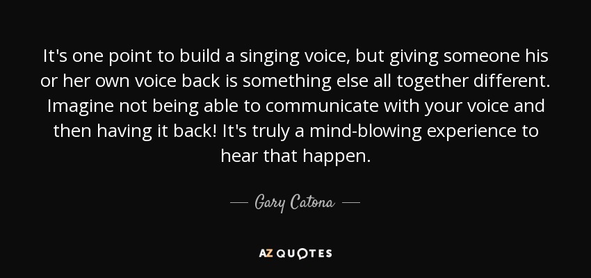 It's one point to build a singing voice, but giving someone his or her own voice back is something else all together different. Imagine not being able to communicate with your voice and then having it back! It's truly a mind-blowing experience to hear that happen. - Gary Catona