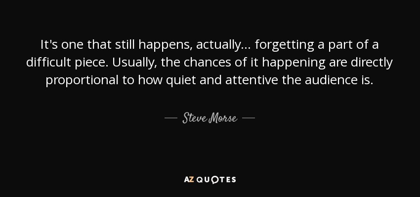 It's one that still happens, actually... forgetting a part of a difficult piece. Usually, the chances of it happening are directly proportional to how quiet and attentive the audience is. - Steve Morse