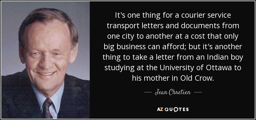 It's one thing for a courier service transport letters and documents from one city to another at a cost that only big business can afford; but it's another thing to take a letter from an Indian boy studying at the University of Ottawa to his mother in Old Crow. - Jean Chretien