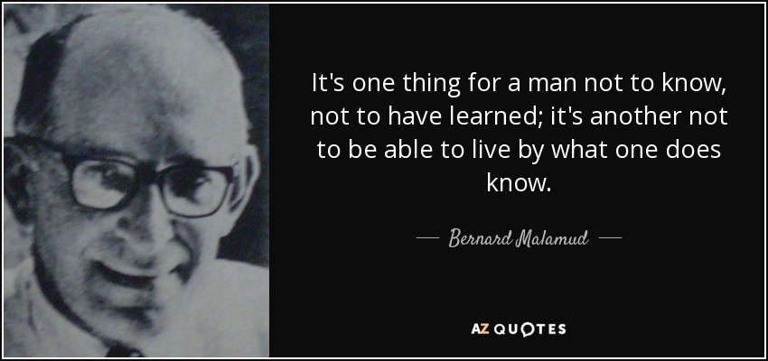 It's one thing for a man not to know, not to have learned; it's another not to be able to live by what one does know. - Bernard Malamud