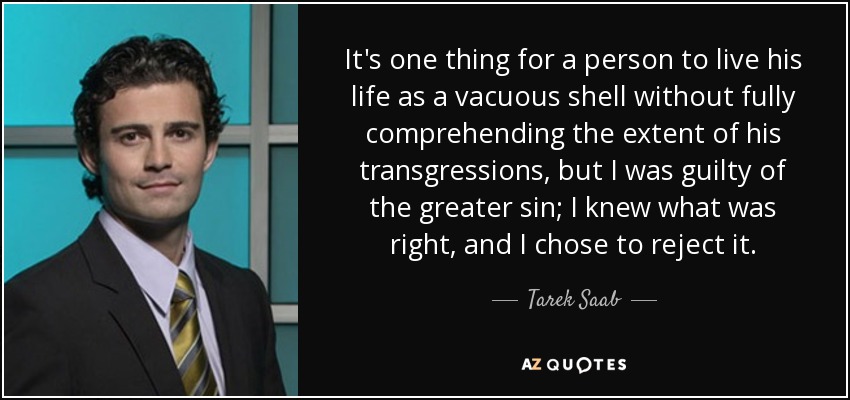It's one thing for a person to live his life as a vacuous shell without fully comprehending the extent of his transgressions, but I was guilty of the greater sin; I knew what was right, and I chose to reject it. - Tarek Saab