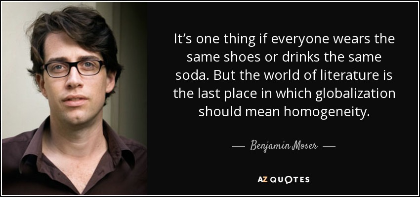 It’s one thing if everyone wears the same shoes or drinks the same soda. But the world of literature is the last place in which globalization should mean homogeneity. - Benjamin Moser