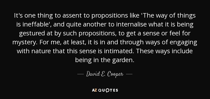 It's one thing to assent to propositions like 'The way of things is ineffable', and quite another to internalise what it is being gestured at by such propositions, to get a sense or feel for mystery. For me, at least, it is in and through ways of engaging with nature that this sense is intimated. These ways include being in the garden. - David E. Cooper