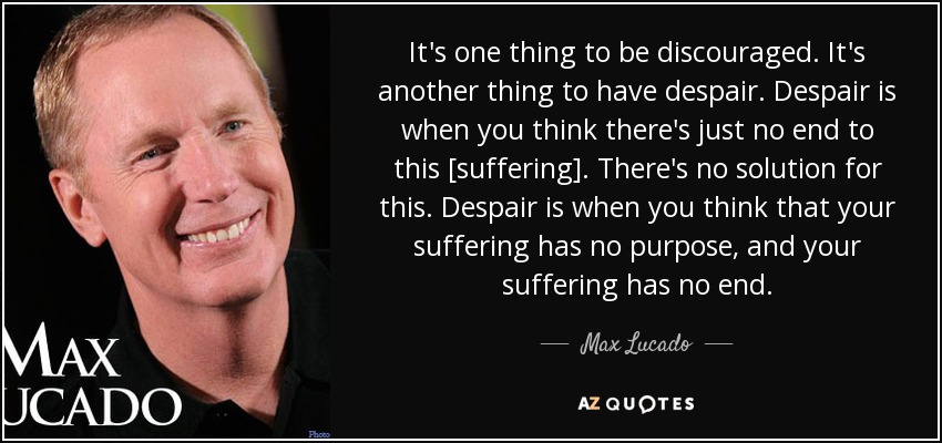 It's one thing to be discouraged. It's another thing to have despair. Despair is when you think there's just no end to this [suffering]. There's no solution for this. Despair is when you think that your suffering has no purpose, and your suffering has no end. - Max Lucado