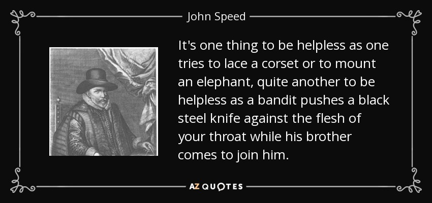 It's one thing to be helpless as one tries to lace a corset or to mount an elephant, quite another to be helpless as a bandit pushes a black steel knife against the flesh of your throat while his brother comes to join him. - John Speed