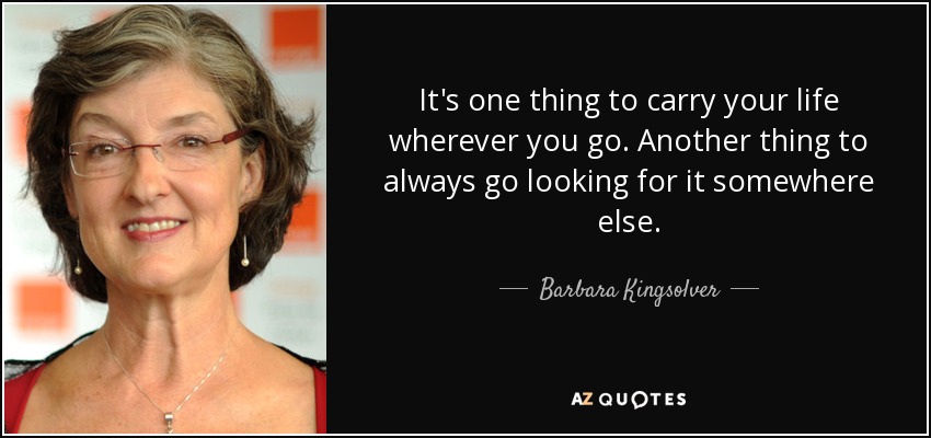 It's one thing to carry your life wherever you go. Another thing to always go looking for it somewhere else. - Barbara Kingsolver