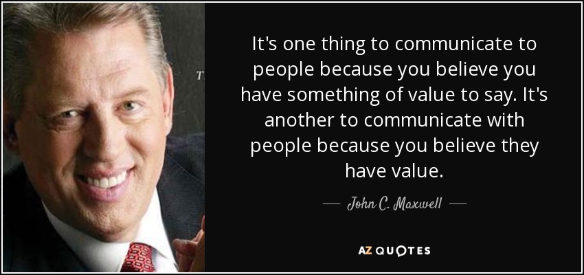 It's one thing to communicate to people because you believe you have something of value to say. It's another to communicate with people because you believe they have value. - John C. Maxwell