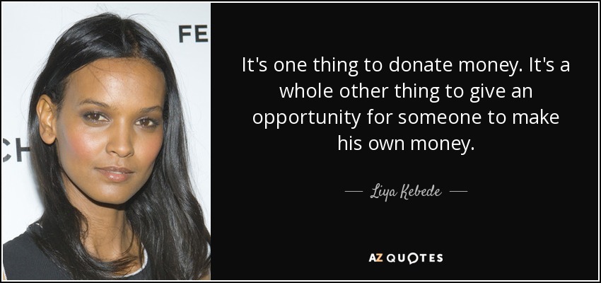 It's one thing to donate money. It's a whole other thing to give an opportunity for someone to make his own money. - Liya Kebede