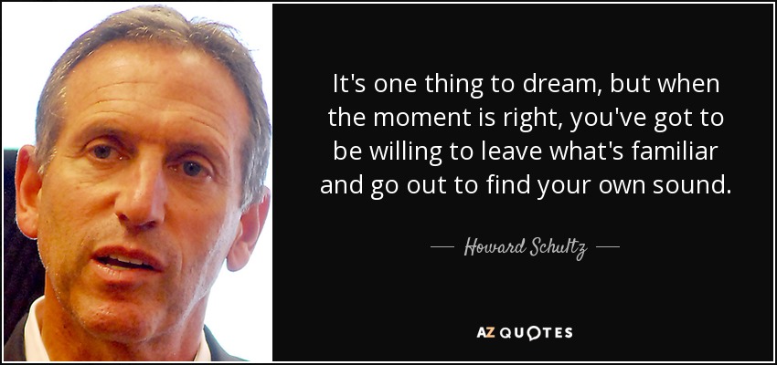 It's one thing to dream, but when the moment is right, you've got to be willing to leave what's familiar and go out to find your own sound. - Howard Schultz