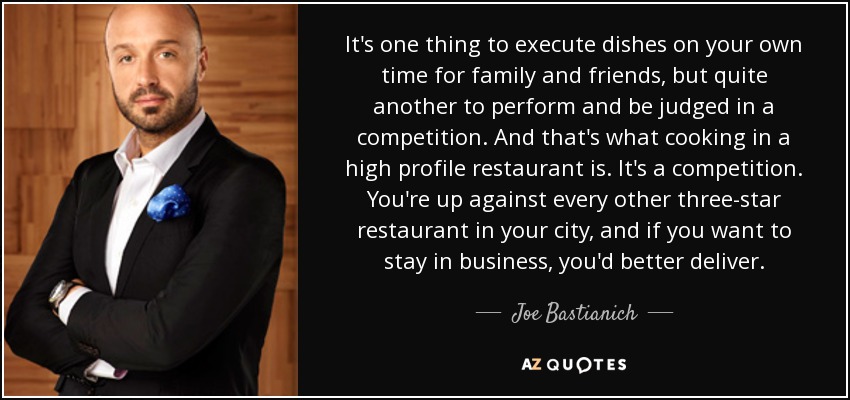 It's one thing to execute dishes on your own time for family and friends, but quite another to perform and be judged in a competition. And that's what cooking in a high profile restaurant is. It's a competition. You're up against every other three-star restaurant in your city, and if you want to stay in business, you'd better deliver. - Joe Bastianich