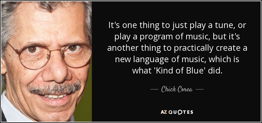 It's one thing to just play a tune, or play a program of music, but it's another thing to practically create a new language of music, which is what 'Kind of Blue' did. - Chick Corea